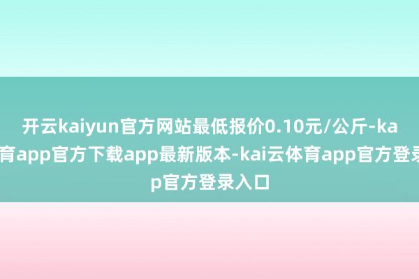 开云kaiyun官方网站最低报价0.10元/公斤-kai云体育app官方下载app最新版本-kai云体育app官方登录入口