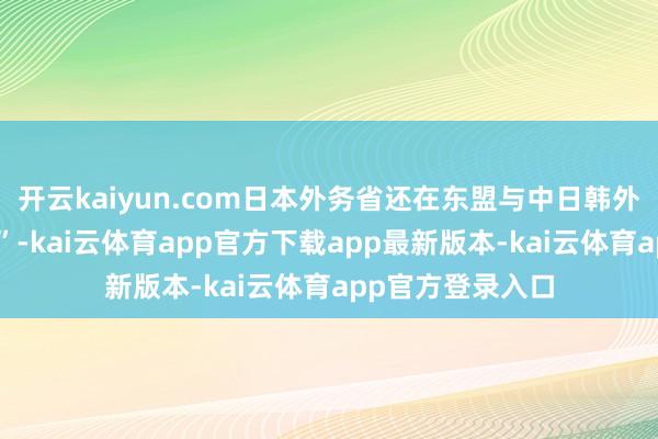 开云kaiyun.com日本外务省还在东盟与中日韩外长会议上“起诉”-kai云体育app官方下载app最新版本-kai云体育app官方登录入口