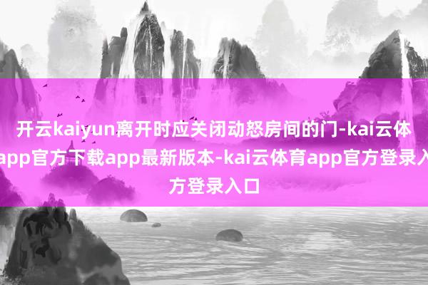 开云kaiyun离开时应关闭动怒房间的门-kai云体育app官方下载app最新版本-kai云体育app官方登录入口